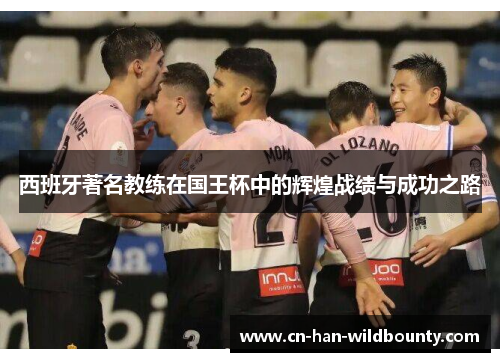 西班牙著名教练在国王杯中的辉煌战绩与成功之路 西班牙著名教练在国王杯中的辉煌战绩与成功之路
