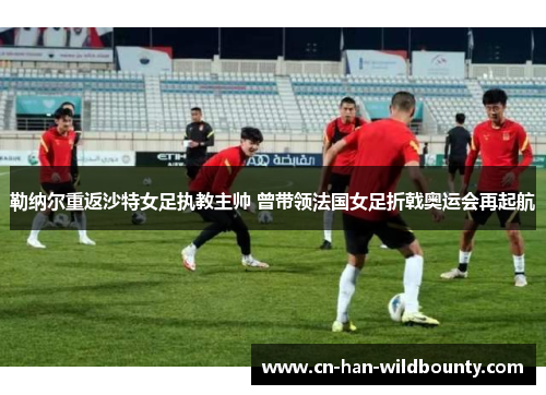 勒纳尔重返沙特女足执教主帅 曾带领法国女足折戟奥运会再起航