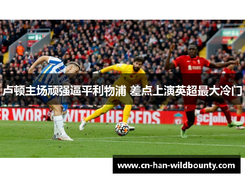 卢顿主场顽强逼平利物浦 差点上演英超最大冷门